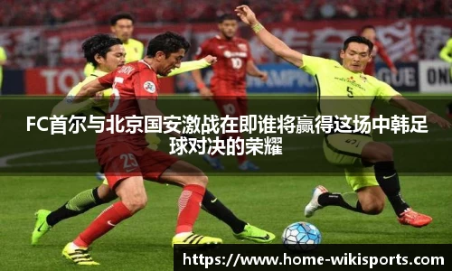 FC首尔与北京国安激战在即谁将赢得这场中韩足球对决的荣耀